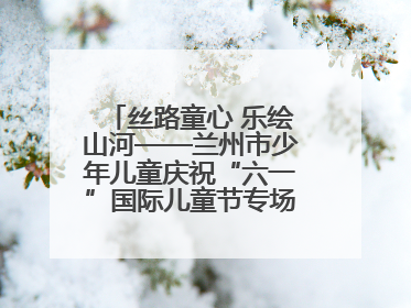 丝路童心 乐绘山河——兰州市少年儿童庆祝“六一”国际儿童节专场音乐会成功举办