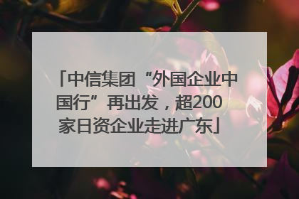 中信集团“外国企业中国行”再出发，超200家日资企业走进广东