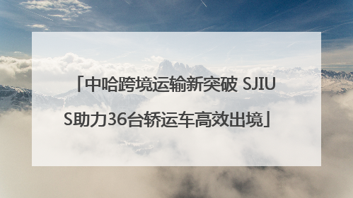 中哈跨境运输新突破 SJIUS助力36台轿运车高效出境
