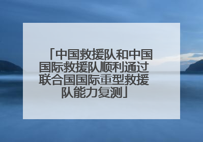 中国救援队和中国国际救援队顺利通过联合国国际重型救援队能力复测