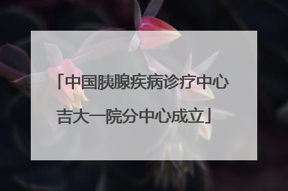 中国胰腺疾病诊疗中心吉大一院分中心成立