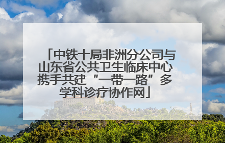 中铁十局非洲分公司与山东省公共卫生临床中心携手共建“一带一路”多学科诊疗协作网