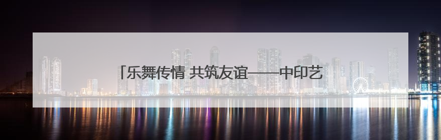 乐舞传情 共筑友谊——中印艺术家在云南文化交流中绽放异彩
