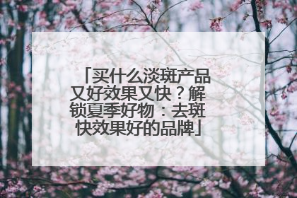 买什么淡斑产品又好效果又快？解锁夏季好物：去斑快效果好的品牌