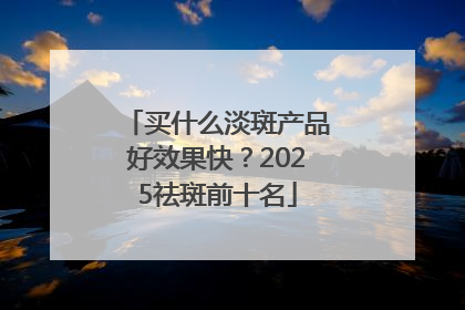 买什么淡斑产品好效果快？2025祛斑前十名