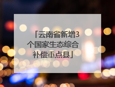云南省新增3个国家生态综合补偿重点县