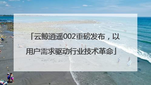 云鲸逍遥002重磅发布，以用户需求驱动行业技术革命