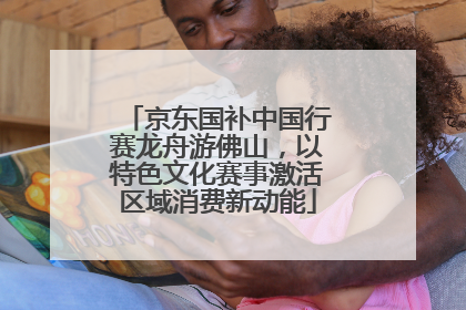 京东国补中国行赛龙舟游佛山，以特色文化赛事激活区域消费新动能