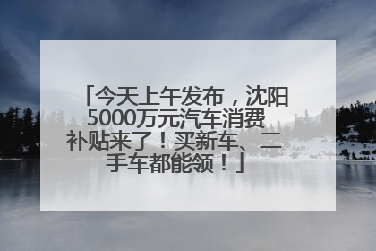 今天上午发布，沈阳5000万元汽车消费补贴来了！买新车、二手车都能领！