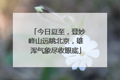 今日夏至，登妙峰山远眺北京，雄浑气象尽收眼底
