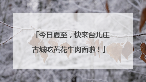 今日夏至，快来台儿庄古城吃黄花牛肉面啦！