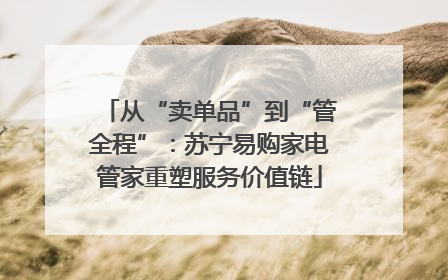 从“卖单品”到“管全程”：苏宁易购家电管家重塑服务价值链