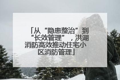 从“隐患整治”到“长效管理”，洪湖消防高效推动住宅小区消防管理