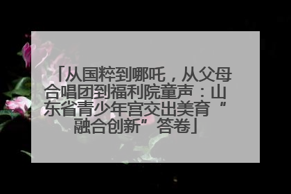 从国粹到哪吒，从父母合唱团到福利院童声：山东省青少年宫交出美育“融合创新”答卷
