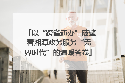 以“跨省通办”破壁 看湘潭政务服务“无界时代”的温暖答卷