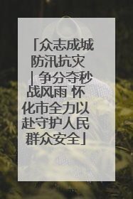 众志成城 防汛抗灾｜争分夺秒战风雨 怀化市全力以赴守护人民群众安全
