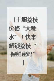 十堰荔枝价格“大跳水”！快来解锁荔枝“保鲜密码”