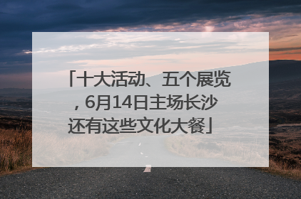 十大活动、五个展览,6月14日主场长沙还有这些文化大餐