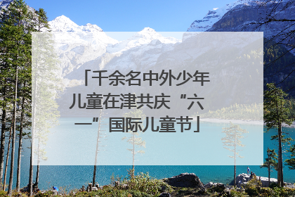千余名中外少年儿童在津共庆“六一”国际儿童节