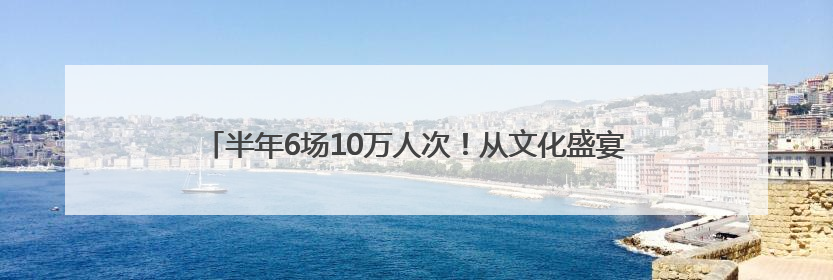 半年6场10万人次！从文化盛宴到区域经济升级的“官渡实践”