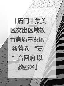 厦门市集美区交出区域教育高质量发展新答卷 “嘉”音回响 以教强区