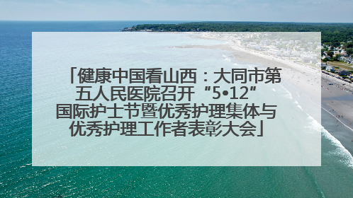 健康中国看山西：大同市第五人民医院召开“5•12”国际护士节暨优秀护理集体与优秀护理工作者表彰大会
