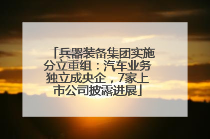 兵器装备集团实施分立重组：汽车业务独立成央企，7家上市公司披露进展