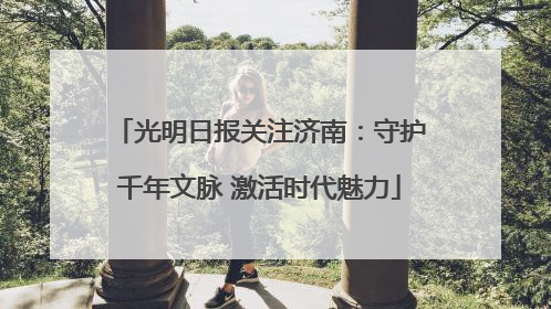 光明日报关注济南：守护千年文脉 激活时代魅力