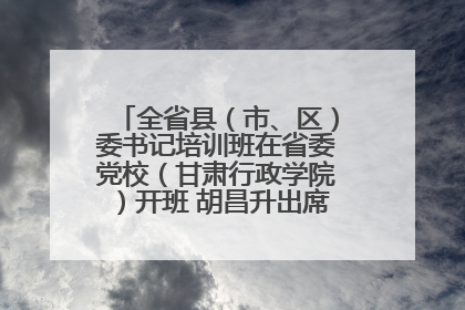 全省县（市、区）委书记培训班在省委党校（甘肃行政学院）开班 胡昌升出席开班式并讲话