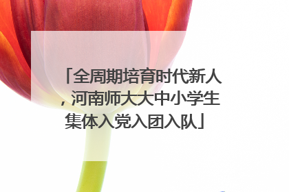 全周期培育时代新人，河南师大大中小学生集体入党入团入队
