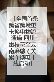 全国首条跨省跨境重卡换电物流通道 四川攀枝花至云南磨憨（关累）换电干线启动