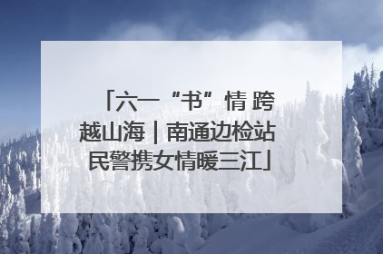 六一“书”情 跨越山海｜南通边检站民警携女情暖三江