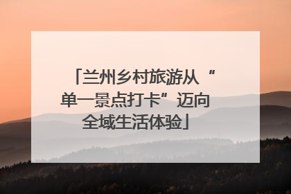 兰州乡村旅游从“单一景点打卡”迈向全域生活体验