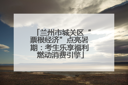 兰州市城关区“票根经济”点亮暑期：考生乐享福利 燃动消费引擎