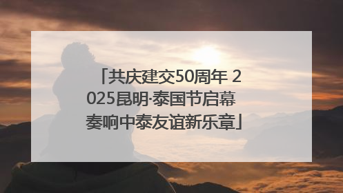 共庆建交50周年 2025昆明·泰国节启幕 奏响中泰友谊新乐章