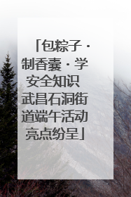 包粽子・制香囊・学安全知识 武昌石洞街道端午活动亮点纷呈