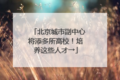 北京城市副中心将添多所高校！培养这些人才→