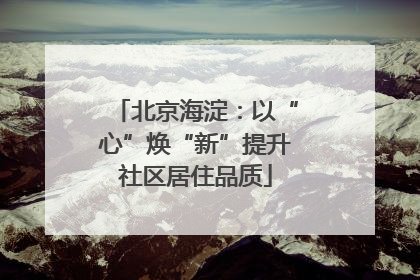 北京海淀：以“心”焕“新”提升社区居住品质