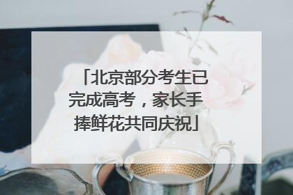 北京部分考生已完成高考，家长手捧鲜花共同庆祝