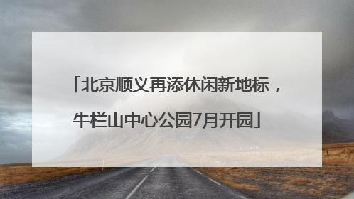 北京顺义再添休闲新地标，牛栏山中心公园7月开园
