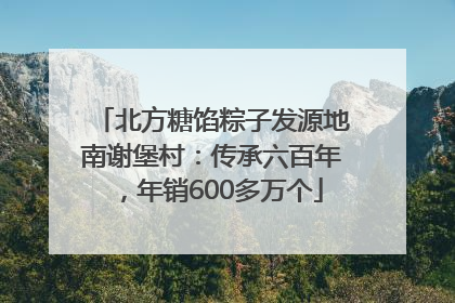 北方糖馅粽子发源地南谢堡村：传承六百年，年销600多万个