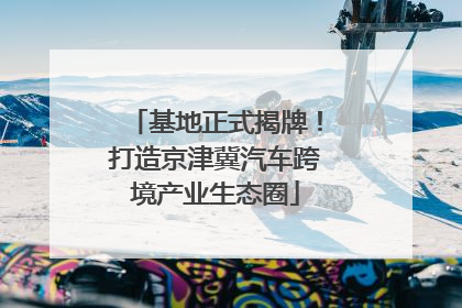 基地正式揭牌！打造京津冀汽车跨境产业生态圈