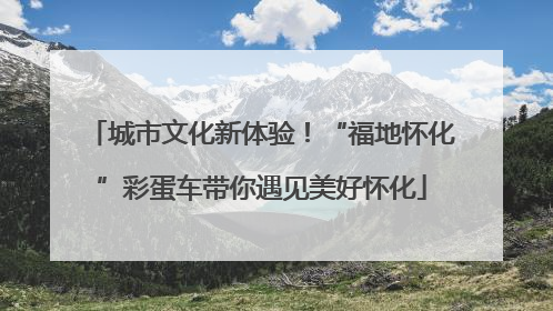 城市文化新体验！“福地怀化”彩蛋车带你遇见美好怀化