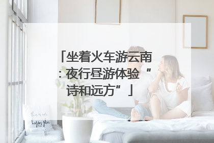 坐着火车游云南：夜行昼游体验“诗和远方”