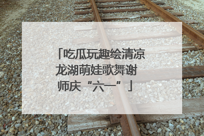 吃瓜玩趣绘清凉 龙湖萌娃歌舞谢师庆“六一”