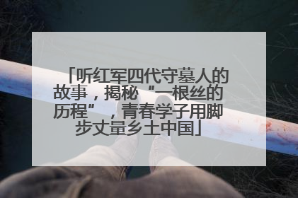 听红军四代守墓人的故事，揭秘“一根丝的历程”，青春学子用脚步丈量乡土中国