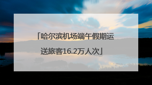 哈尔滨机场端午假期运送旅客16.2万人次