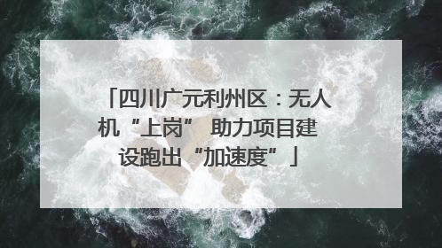 四川广元利州区：无人机“上岗” 助力项目建设跑出“加速度”