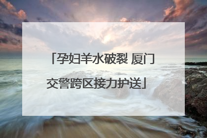 孕妇羊水破裂 厦门交警跨区接力护送