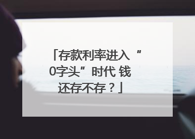 存款利率进入“0字头”时代 钱还存不存？